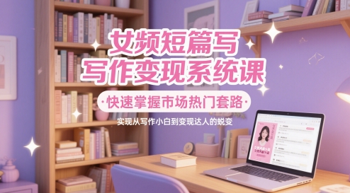 女频短篇写作变现系统课,快速掌握市场热门套路,实现从写作小白到变现达人的蜕变