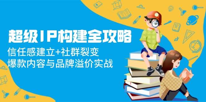 超级IP构建全攻略：信任感建立+社群裂变，爆款内容与品牌溢价实战-AI创作学习-提示词应用-短视频玩法智汇云