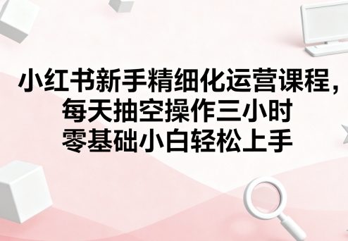 小红书新手精细化运营课程，每天抽空操作三小时，零基础小白轻松上手-AI创作学习-提示词应用-短视频玩法智汇云